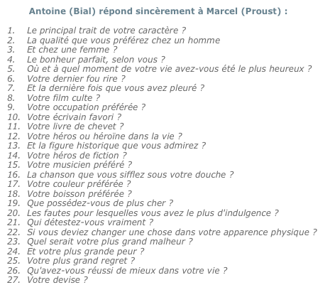         Antoine (Bial) répond sincèrement à Marcel (Proust) : 
Le principal trait de votre caractère ?La qualité que vous préférez chez un homme Et chez une femme ?Le bonheur parfait, selon vous ?Où et à quel moment de votre vie avez-vous été le plus heureux ?Votre dernier fou rire ?Et la dernière fois que vous avez pleuré ?Votre film culte ?Votre occupation préférée ?Votre écrivain favori ?Votre livre de chevet ?Votre héros ou héroïne dans la vie ?Et la figure historique que vous admirez ?Votre héros de fiction ?Votre musicien préféré ?La chanson que vous sifflez sous votre douche ?Votre couleur préférée ?Votre boisson préférée ?Que possédez-vous de plus cher ?Les fautes pour lesquelles vous avez le plus d'indulgence ?Qui détestez-vous vraiment ?Si vous deviez changer une chose dans votre apparence physique ?
Quel serait votre plus grand malheur ?Et votre plus grande peur ?Votre plus grand regret ?Qu'avez-vous réussi de mieux dans votre vie ?Votre devise ?