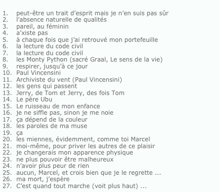 
peut-être un trait d’esprit mais je n’en suis pas sûr
l’absence naturelle de qualités
pareil, au féminina’xiste pas
à chaque fois que j’ai retrouvé mon portefeuille
la lecture du code civil la lecture du code civilles Monty Python (sacré Graal, Le sens de la vie)respirer, jusqu’à ce jourPaul VincensiniArchiviste du vent (Paul Vincensini)les gens qui passentJerry, de Tom et Jerry, des fois TomLe père UbuLe ruisseau de mon enfanceje ne siffle pas, sinon je me noieça dépend de la couleurles paroles de ma museçales miennes, évidemment, comme toi Marcelmoi-même, pour priver les autres de ce plaisirje changerais mon apparence physique
ne plus pouvoir être malheureuxn’avoir plus peur de rienaucun, Marcel, et crois bien que je le regrette ...ma mort, j’espèreC’est quand tout marche (voit plus haut) ...