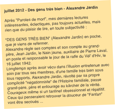 juillet 2012 - Des gens très bien - Alexandre Jardin  Après "Paroles de mort", mes dernières lectures intéressantes, éclectiques, pas toujours actuelles, mais rien que du plaisir de lire, en toute subjectivité :

"DES GENS TRÈS BIEN" (Alexandre Jardin) en poche, que je viens de refermer.
Alexandre règle ses comptes et son compte au grand-père, Jean Jardin, le Nain jaune, auxiliaire de Pierre Laval, en poste et responsable le jour de la rafle du Vél' d'Hiv, le 16 juillet 1942.
Longtemps après avoir vécu dans l'illusion entretenue avec soin par tous ses membres, d'une famille très bien sous tous rapports, Alexandre Jardin, révolté par sa propre complicité "négationniste" de l'Histoire familiale, passe grand-père, père et entourage au kärcher de la vérité. Courageux même si un tantinet obsessionnel et répétitif. Ceux qui penseraient retrouver la douceur de "Fanfan" vont être secoués ...