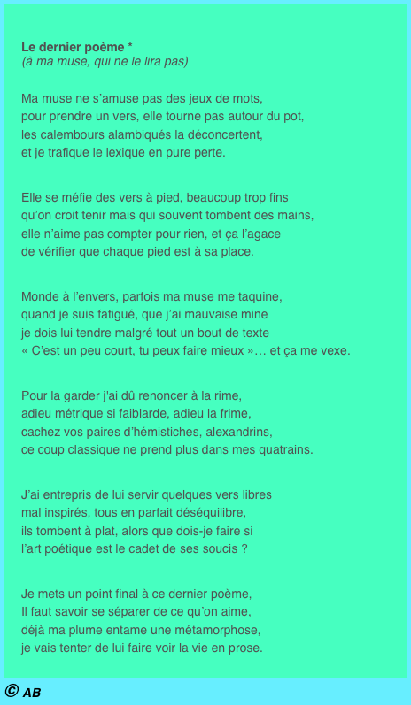 

Le dernier poème * (à ma muse, qui ne le lira pas)
Ma muse ne s’amuse pas des jeux de mots, pour prendre un vers, elle tourne pas autour du pot, les calembours alambiqués la déconcertent, et je trafique le lexique en pure perte.
Elle se méfie des vers à pied, beaucoup trop fins qu’on croit tenir mais qui souvent tombent des mains, elle n’aime pas compter pour rien, et ça l’agace de vérifier que chaque pied est à sa place.
Monde à l’envers, parfois ma muse me taquine, quand je suis fatigué, que j’ai mauvaise mine je dois lui tendre malgré tout un bout de texte « C’est un peu court, tu peux faire mieux »… et ça me vexe.
Pour la garder j'ai dû renoncer à la rime, adieu métrique si faiblarde, adieu la frime, cachez vos paires d’hémistiches, alexandrins, ce coup classique ne prend plus dans mes quatrains.
J’ai entrepris de lui servir quelques vers libres mal inspirés, tous en parfait déséquilibre, ils tombent à plat, alors que dois-je faire si l’art poétique est le cadet de ses soucis ?
Je mets un point final à ce dernier poème, Il faut savoir se séparer de ce qu’on aime, déjà ma plume entame une métamorphose, je vais tenter de lui faire voir la vie en prose. 
© AB