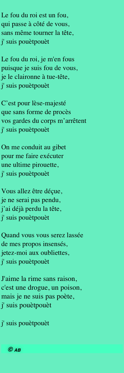 
Le fou du roi est un fou,
qui passe à côté de vous,
sans même tourner la tête,
j' suis pouètpouèt

Le fou du roi, je m'en fous
puisque je suis fou de vous,
je le claironne à tue-tête,
j' suis pouètpouèt

C’est pour lèse-majesté que sans forme de procès 
vos gardes du corps m’arrêtent
j' suis pouètpouèt
 On me conduit au gibet
pour me faire exécuter
une ultime pirouette,
j' suis pouètpouèt

Vous allez être déçue,
je ne serai pas pendu,
j’ai déjà perdu la tête,
j' suis pouètpouèt

Quand vous vous serez lassée
de mes propos insensés,
jetez-moi aux oubliettes,
j' suis pouètpouèt

J'aime la rime sans raison,
c'est une drogue, un poison,
mais je ne suis pas poète,
j' suis pouètpouèt

j' suis pouètpouèt 

© AB