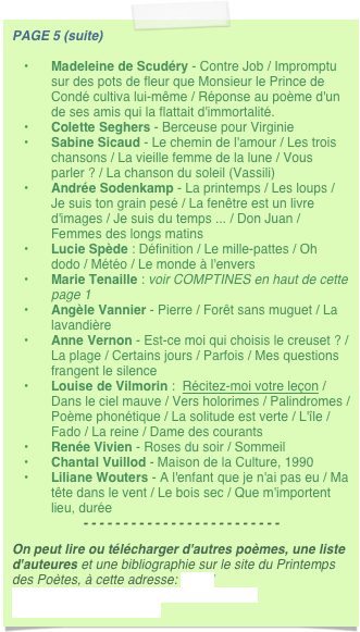 PAGE 5 (suite) 
Madeleine de Scudéry - Contre Job / Impromptu sur des pots de fleur que Monsieur le Prince de Condé cultiva lui-même / Réponse au poème d'un de ses amis qui la flattait d'immortalité.
Colette Seghers - Berceuse pour Virginie
Sabine Sicaud - Le chemin de l'amour / Les trois chansons / La vieille femme de la lune / Vous parler ? / La chanson du soleil (Vassili)
Andrée Sodenkamp - La printemps / Les loups / Je suis ton grain pesé / La fenêtre est un livre d'images / Je suis du temps ... / Don Juan / Femmes des longs matins
Lucie Spède : Définition / Le mille-pattes / Oh dodo / Météo / Le monde à l'envers
Marie Tenaille : voir COMPTINES en haut de cette page 1
Angèle Vannier - Pierre / Forêt sans muguet / La lavandière
Anne Vernon - Est-ce moi qui choisis le creuset ? / La plage / Certains jours / Parfois / Mes questions frangent le silence
Louise de Vilmorin :  Récitez-moi votre leçon / Dans le ciel mauve / Vers holorimes / Palindromes / Poème phonétique / La solitude est verte / L'île / Fado / La reine / Dame des courants
Renée Vivien - Roses du soir / Sommeil
Chantal Vuillod - Maison de la Culture, 1990
Liliane Wouters - A l'enfant que je n'ai pas eu / Ma tête dans le vent / Le bois sec / Que m'importent lieu, durée
- - - - - - - - - - - - - - - - - - - - - - - - -
On peut lire ou télécharger d'autres poèmes, une liste d'auteures et une bibliographie sur le site du Printemps des Poètes, à cette adresse: http://www.printempsdespoetes.com/index.php?rub=poetheque&page=14