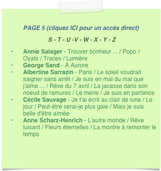 
PAGE 5 (cliquez ICI pour un accès direct)
 S - T - U -V - W - X - Y - Z
Annie Salager - Trouver bonheur ... / Popo / Oyats / Traces / Lumière
George Sand - À Aurore  
Albertine Sarrazin - Paris / Le soleil voudrait saigner sans arrêt / Je suis en mal du mal que j'aime ... / Rêve du 7 avril / La jacasse dans son noeud de ramures / Le merle / Je suis en partance
Cécile Sauvage - Je t'ai écrit au clair de lune / Le jour / Peut-être serai-je plus gaie / Mais je suis belle d'être aimée
Anne Scharz-Henrich - L'autre monde / Rêve luisant / Fleurs éternelles / La montre à remonter le temps 