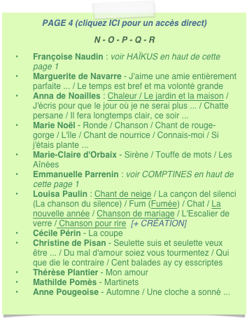 PAGE 4 (cliquez ICI pour un accès direct)
N - O - P - Q - R
Françoise Naudin : voir HAÏKUS en haut de cette page 1
Marguerite de Navarre - J'aime une amie entièrement parfaite ... / Le temps est bref et ma volonté grande
Anna de Noailles : Chaleur / Le jardin et la maison / J'écris pour que le jour où je ne serai plus ... / Chatte persane / Il fera longtemps clair, ce soir ...
Marie Noël - Ronde / Chanson / Chant de rouge-gorge / L'île / Chant de nourrice / Connais-moi / Si j'étais plante ...
Marie-Claire d'Orbaix - Sirène / Touffe de mots / Les Aînées
Emmanuelle Parrenin : voir COMPTINES en haut de cette page 1
Louisa Paulin : Chant de neige / La cançon del silenci (La chanson du silence) / Fum (Fumée) / Chat / La nouvelle année / Chanson de mariage / L'Escalier de verre / Chanson pour rire  [+ CRÉATION] 
Cécile Périn - La coupe
Christine de Pisan - Seulette suis et seulette veux être ... / Du mal d'amour soiez vous tourmentez / Qui que die le contraire / Cent balades ay cy esscriptes 
Thérèse Plantier - Mon amour
Mathilde Pomès - Martinets
Anne Pougeoise - Automne / Une cloche a sonné ...