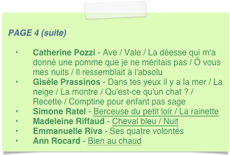 
PAGE 4 (suite) 
Catherine Pozzi - Ave / Vale / La déesse qui m'a donné une pomme que je ne méritais pas / Ô vous mes nuits / Il ressemblait à l'absolu
Gisèle Prassinos - Dans tes yeux il y a la mer / La neige / La montre / Qu'est-ce qu'un chat ? / Recette / Comptine pour enfant pas sage
Simone Ratel - Berceuse du petit loir / La rainette
Madeleine Riffaud - Cheval bleu / Nuit
Emmanuelle Riva - Ses quatre volontés
Ann Rocard - Bien au chaud