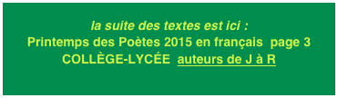 la suite des textes est ici : Printemps des Poètes 2015 en français  page 3
COLLÈGE-LYCÉE  auteurs de J à R