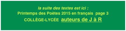 la suite des textes est ici : Printemps des Poètes 2015 en français  page 3
COLLÈGE-LYCÉE  auteurs de J à R