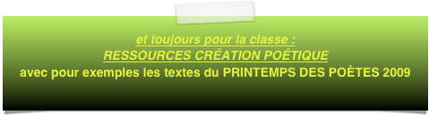 et toujours pour la classe :  RESSOURCES CRÉATION POÉTIQUE
avec pour exemples les textes du PRINTEMPS DES POÈTES 2009