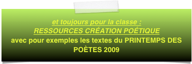 et toujours pour la classe :  RESSOURCES CRÉATION POÉTIQUE
avec pour exemples les textes du PRINTEMPS DES POÈTES 2009