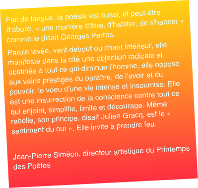 Fait de langue, la poésie est aussi, et peut-être d'abord, « une manière d'être, d'habiter, de s'habiter » comme le disait Georges Perros. Parole levée, vent debout ou chant intérieur, elle manifeste dans la cité une objection radicale et obstinée à tout ce qui diminue l'homme, elle oppose aux vains prestiges du paraître, de l'avoir et du pouvoir, le voeu d'une vie intense et insoumise. Elle est une insurrection de la conscience contre tout ce qui enjoint, simplifie, limite et décourage. Même rebelle, son principe, disait Julien Gracq, est le « sentiment du oui ». Elle invite à prendre feu. Jean-Pierre Siméon, directeur artistique du Printemps des Poètes 