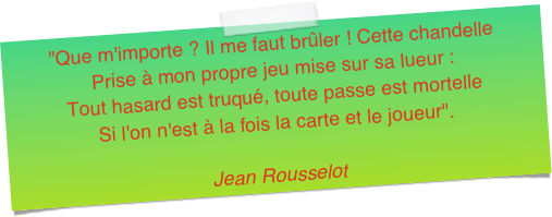 "Que m'importe ? Il me faut brûler ! Cette chandelle Prise à mon propre jeu mise sur sa lueur : Tout hasard est truqué, toute passe est mortelleSi l'on n'est à la fois la carte et le joueur".Jean Rousselot