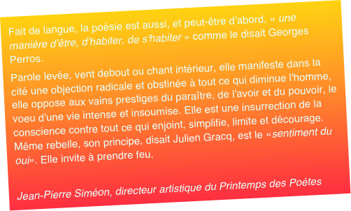 Fait de langue, la poésie est aussi, et peut-être d'abord, « une manière d'être, d'habiter, de s'habiter » comme le disait Georges Perros. Parole levée, vent debout ou chant intérieur, elle manifeste dans la cité une objection radicale et obstinée à tout ce qui diminue l'homme, elle oppose aux vains prestiges du paraître, de l'avoir et du pouvoir, le voeu d'une vie intense et insoumise. Elle est une insurrection de la conscience contre tout ce qui enjoint, simplifie, limite et décourage. Même rebelle, son principe, disait Julien Gracq, est le «sentiment du oui». Elle invite à prendre feu. Jean-Pierre Siméon, directeur artistique du Printemps des Poètes 