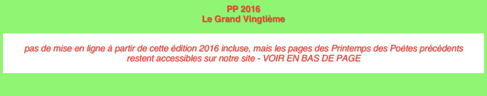 PP 2016 Le Grand Vingtième 

pas de mise en ligne à partir de cette édition 2016 incluse, mais les pages des Printemps des Poètes précédents  restent accessibles sur notre site - VOIR EN BAS DE PAGE
