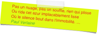 Pas un nuage, pas un souffle, rien qui plisseOu ride cet azur implacablement lisseOù le silence bout dans l'immobilité. ... Paul Verlaine