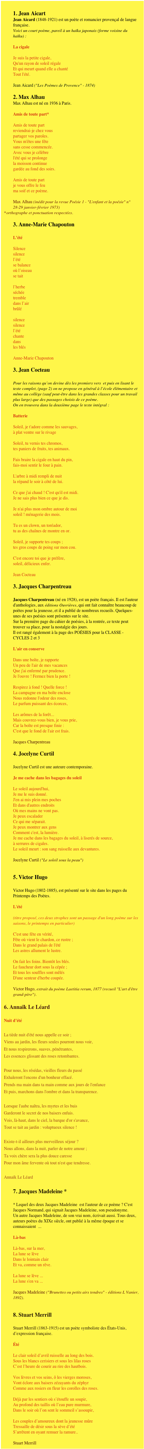 1. Jean Aicart
Jean Aicard (1848-1921) est un poète et romancier provençal de langue française.Voici un court poème, pareil à un haïka japonais (forme voisine du haïku) : 

La cigaleJe suis la petite cigale,Qu'un rayon de soleil régaleEt qui meurt quand elle a chantéTout l'été.Jean Aicard ("Les Poèmes de Provence" - 1874)

2. Max Alhau
Max Alhau est né en 1936 à Paris. 

Amis de toute part*Amis de toute partreviendrai-je chez vouspartager vos paroles.Vous m'êtes une fêtesans cesse commencée.Avec vous je célèbrel'été qui se prolongela moisson continuegardée au fond des soirs.Amis de toute partje vous offre le feuma soif et ce poème.Max Alhau (inédit pour la revue Poésie 1 - "L'enfant et la poésie" n° 28-29 janvier-février 1973)orthographe et ponctuation respectées.

3. Anne-Marie Chapouton 
L’étéSilencesilencel’étése balanceoù l’oiseause taitl’herbeséchéetrembledans l’airbrûlésilencesilencel’étéchantedansles blésAnne-Marie Chapouton

3. Jean Cocteau 
Pour les raisons qu’on devine dès les premiers vers  et puis en lisant le texte complet, (page 2) on ne propose en général à l’école élémentaire et même au collège (sauf peut-être dans les grandes classes pour un travail plus large) que des passages choisis de ce poème. On en trouvera dans la deuxième page le texte intégral :  BatterieSoleil, je t'adore comme les sauvages,à plat ventre sur le rivageSoleil, tu vernis tes chromos,tes paniers de fruits, tes animaux.Fais braire la cigale en haut du pin,fais-moi sentir le four à pain.L'arbre à midi rempli de nuitla répand le soir à côté de lui.Ce que j'ai chaud ! C'est qu'il est midi.Je ne sais plus bien ce que je dis.Je n'ai plus mon ombre autour de moisoleil ! ménagerie des mois.Tu es un clown, un toréador,tu as des chaînes de montre en or.Soleil, je supporte tes coups ;tes gros coups de poing sur mon cou.C'est encore toi que je préfère,soleil, délicieux enfer.Jean Cocteau 
3. Jacques Charpentreau 
Jacques Charpentreau (né en 1928), est un poète français. Il est l'auteur d'anthologies, aux éditions Ouvrières, qui ont fait connaître beaucoup de poètes pour la jeunesse, et il a publié de nombreux recueils. Quelques-unes de ses poésies sont présentes sur le site. Sur la première page du cahier de poésies, à la rentrée, ce texte peut trouver sa place, pour la nostalgie des jours. Il est rangé également à la page des POÉSIES pour la CLASSE - CYCLES 2 et 3

L'air en conserve   Dans une boîte, je rapporteUn peu de l'air de mes vacancesQue j'ai enfermé par prudence.Je l'ouvre ! Fermez bien la porte !Respirez à fond ! Quelle force !La campagne en ma boîte encloseNous redonne l'odeur des roses,Le parfum puissant des écorces,Les arômes de la forêt...Mais couvrez-vous bien, je vous prie,Car la boîte est presque finie :C'est que le fond de l'air est frais.Jacques Charpentreau

4. Jocelyne Curtil 
Jocelyne Curtil est une auteure contemporaine. Je me cache dans les bagages du soleilLe soleil aujourd'hui,Je me le suis donné.J'en ai mis plein mes pochesEt dans d'autres endroitsOù mes mains ne vont pas.Je peux escaladerCe qui me séparait.Je peux montrer aux gensComment c'est, la lumière.Je me cache dans les bagages du soleil, à liserés de source,à serrures de cigales.Le soleil meurt : son sang ruisselle aux devantures.Jocelyne Curtil ("Le soleil sous la peau")

5. Victor Hugo 
Victor Hugo (1802-1885), est présenté sur le site dans les pages du Printemps des Poètes.L'été  (titre proposé, ces deux strophes sont un passage d'un long poème sur les saisons, le printemps en particulier)C'est une fête en vérité,Fête où vient le chardon, ce rustre ;Dans le grand palais de l'étéLes astres allument le lustre.On fait les foins. Bientôt les blés.Le faucheur dort sous la cépée ;Et tous les souffles sont mêlésD'une senteur d'herbe coupée.Victor Hugo, extrait du poème Laetitia rerum, 1877 (recueil "L'art d'être grand-père").

6. Annaïk Le Léard
Nuit d’étéLa tiède nuit d'été nous appelle ce soir ;Viens au jardin, les fleurs seules pourront nous voir,Et nous respirerons, suaves, pénétrantes,Les essences glissant des roses retombantes.Pour nous, les résédas, vieilles fleurs du passéExhaleront l'encens d'un bonheur effacé.Prends ma main dans ta main comme aux jours de l'enfanceEt puis, marchons dans l'ombre et dans la transparence.Lorsque l'aube naîtra, les myrtes et les buisGarderont le secret de nos baisers enfuis.Vois, là-haut, dans le ciel, la barque d'or s'avance,Tout se tait au jardin : voluptueux silence !Existe-t-il ailleurs plus merveilleux séjour ?Nous allons, dans la nuit, parler de notre amour ;Ta voix chère sera la plus douce caressePour mon âme fervente où tout n'est que tendresse.
Annaïk Le Léard

7. Jacques Madeleine * 
* Lequel des deux Jacques Madeleine  est l'auteur de ce poème ? C'est Jacques Normand, qui signait Jacques Madeleine, son pseudonyme. Un autre Jacques Madeleine, de son vrai nom, écrivait aussi. Tous deux, auteurs poètes du XIXe siècle, ont publié à la même époque et se connaissaient  ...Là-basLà-bas, sur la mer,La lune se lèveDans le lointain clairEt va, comme un rêve.La lune se lève ...La lune s'en va ...Jacques Madeleine ("Brunettes ou petits airs tendres" - éditions L Vanier, 1892).


8. Stuart Merrill 
Stuart Merrill (1863-1915) est un poète symboliste des États-Unis, d’expression française. ÉtéLe clair soleil d’avril ruisselle au long des bois.Sous les blancs cerisiers et sous les lilas rosesC’est l’heure de courir au rire des hautbois.Vos lèvres et vos seins, ô les vierges moroses,Vont éclore aux baisers zézayants du zéphyrComme aux rosiers en fleur les corolles des roses.Déjà par les sentiers où s’étouffe un soupir,Au profond des taillis où l’eau pure murmure,Dans le soir où l’on sent le sommeil s’assoupir,Les couples d’amoureux dont la jeunesse mûreTressaille de désir sous la sève d’étéS’arrêtent en oyant remuer la ramure..Stuart Merrill 